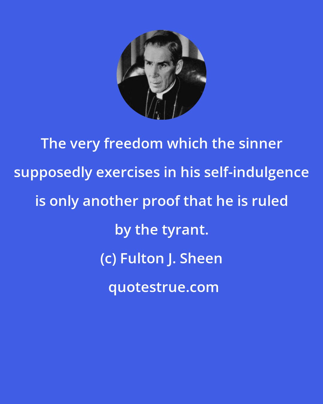 Fulton J. Sheen: The very freedom which the sinner supposedly exercises in his self-indulgence is only another proof that he is ruled by the tyrant.