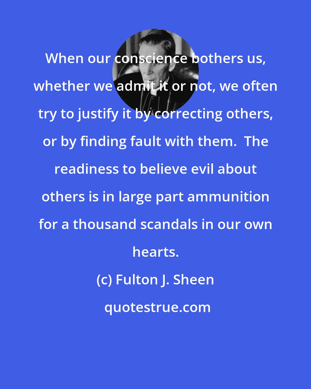 Fulton J. Sheen: When our conscience bothers us, whether we admit it or not, we often try to justify it by correcting others, or by finding fault with them.  The readiness to believe evil about others is in large part ammunition for a thousand scandals in our own hearts.