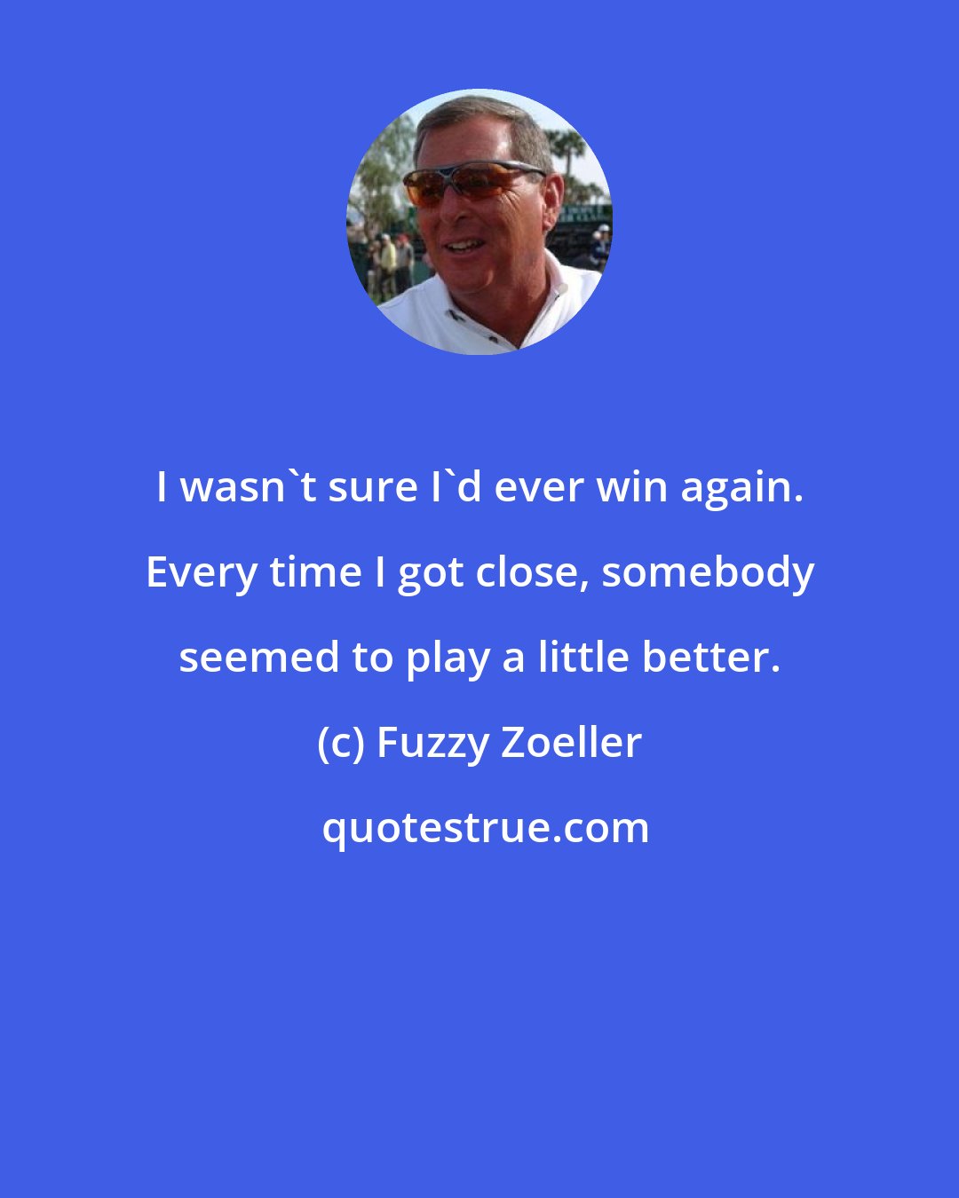 Fuzzy Zoeller: I wasn't sure I'd ever win again. Every time I got close, somebody seemed to play a little better.