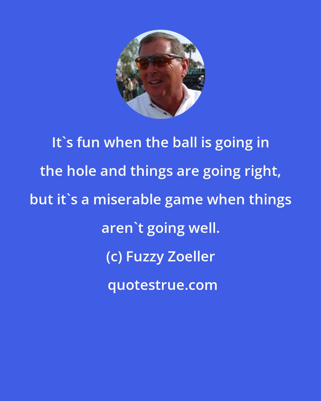 Fuzzy Zoeller: It's fun when the ball is going in the hole and things are going right, but it's a miserable game when things aren't going well.