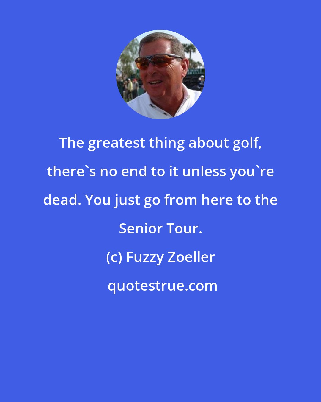 Fuzzy Zoeller: The greatest thing about golf, there's no end to it unless you're dead. You just go from here to the Senior Tour.