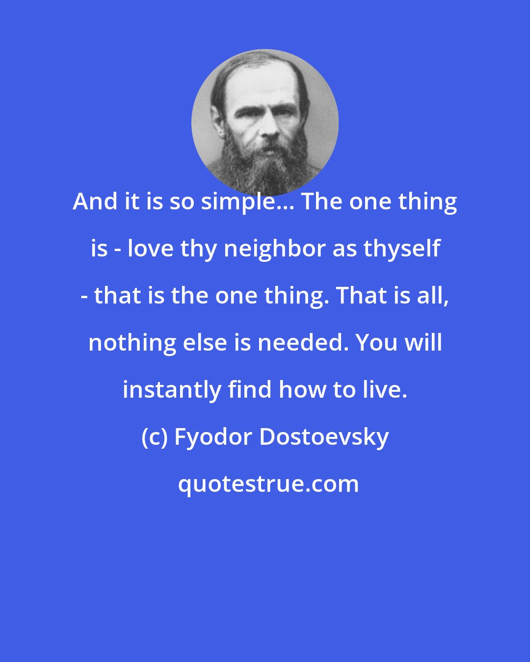 Fyodor Dostoevsky: And it is so simple... The one thing is - love thy neighbor as thyself - that is the one thing. That is all, nothing else is needed. You will instantly find how to live.