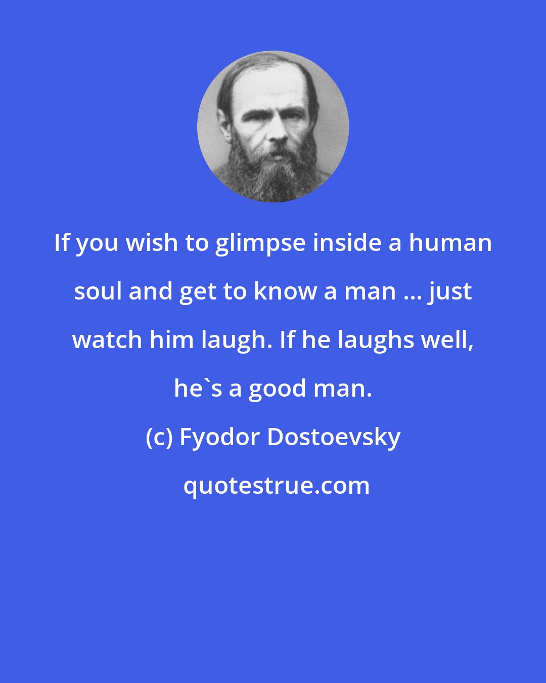 Fyodor Dostoevsky: If you wish to glimpse inside a human soul and get to know a man ... just watch him laugh. If he laughs well, he's a good man.