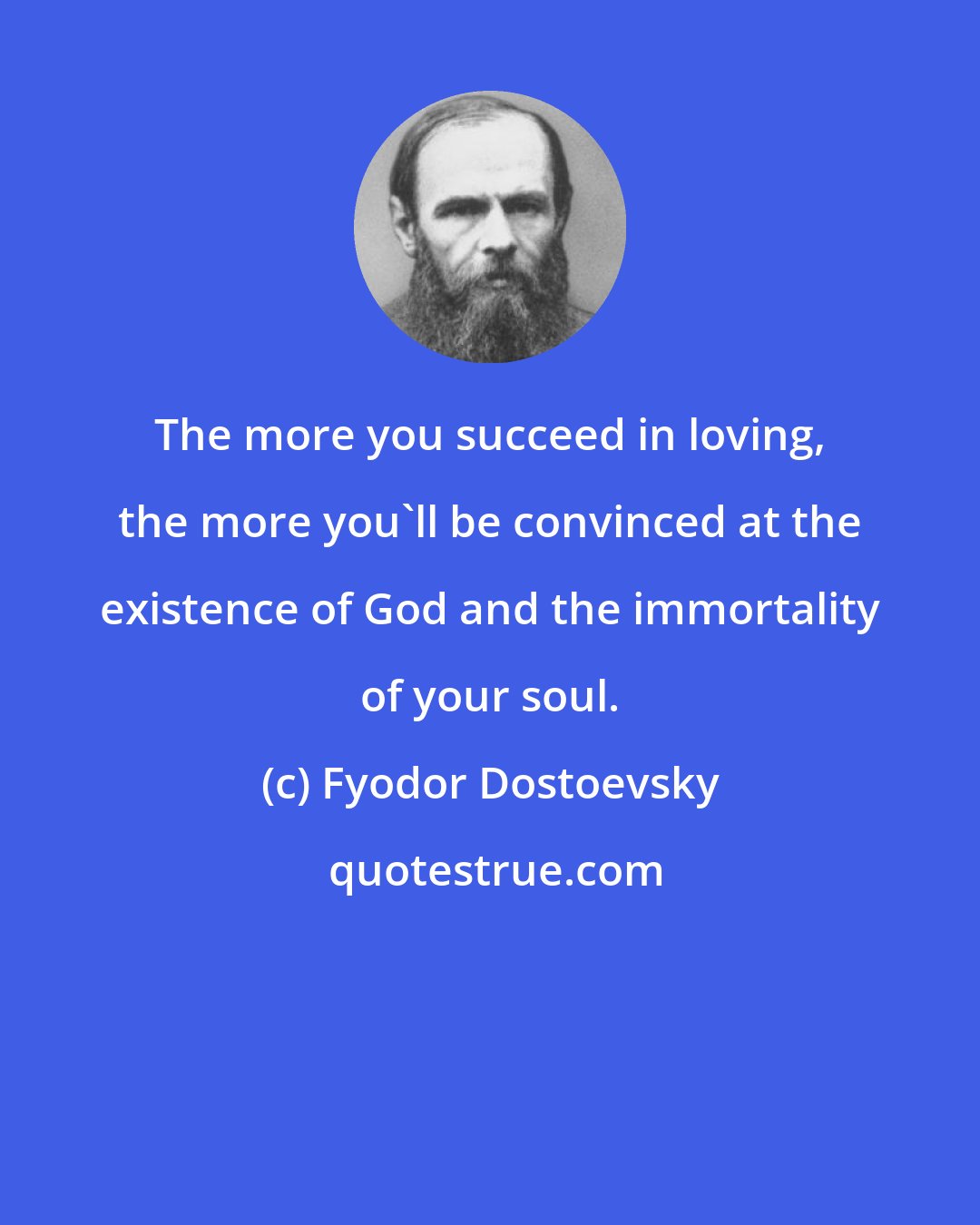 Fyodor Dostoevsky: The more you succeed in loving, the more you'll be convinced at the existence of God and the immortality of your soul.