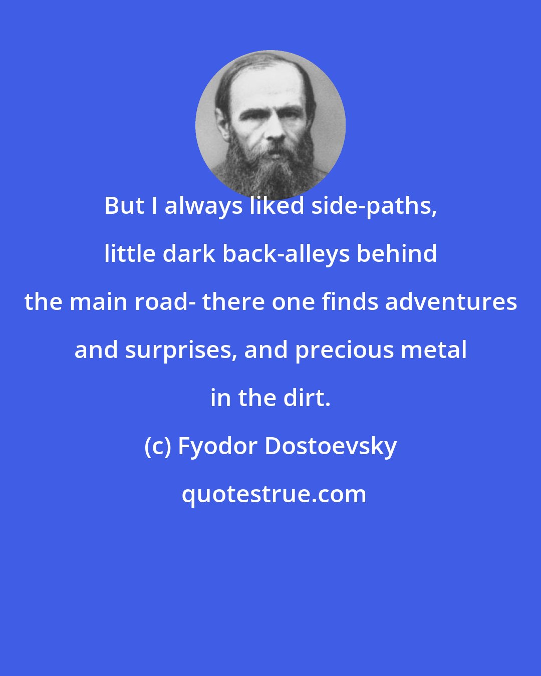 Fyodor Dostoevsky: But I always liked side-paths, little dark back-alleys behind the main road- there one finds adventures and surprises, and precious metal in the dirt.