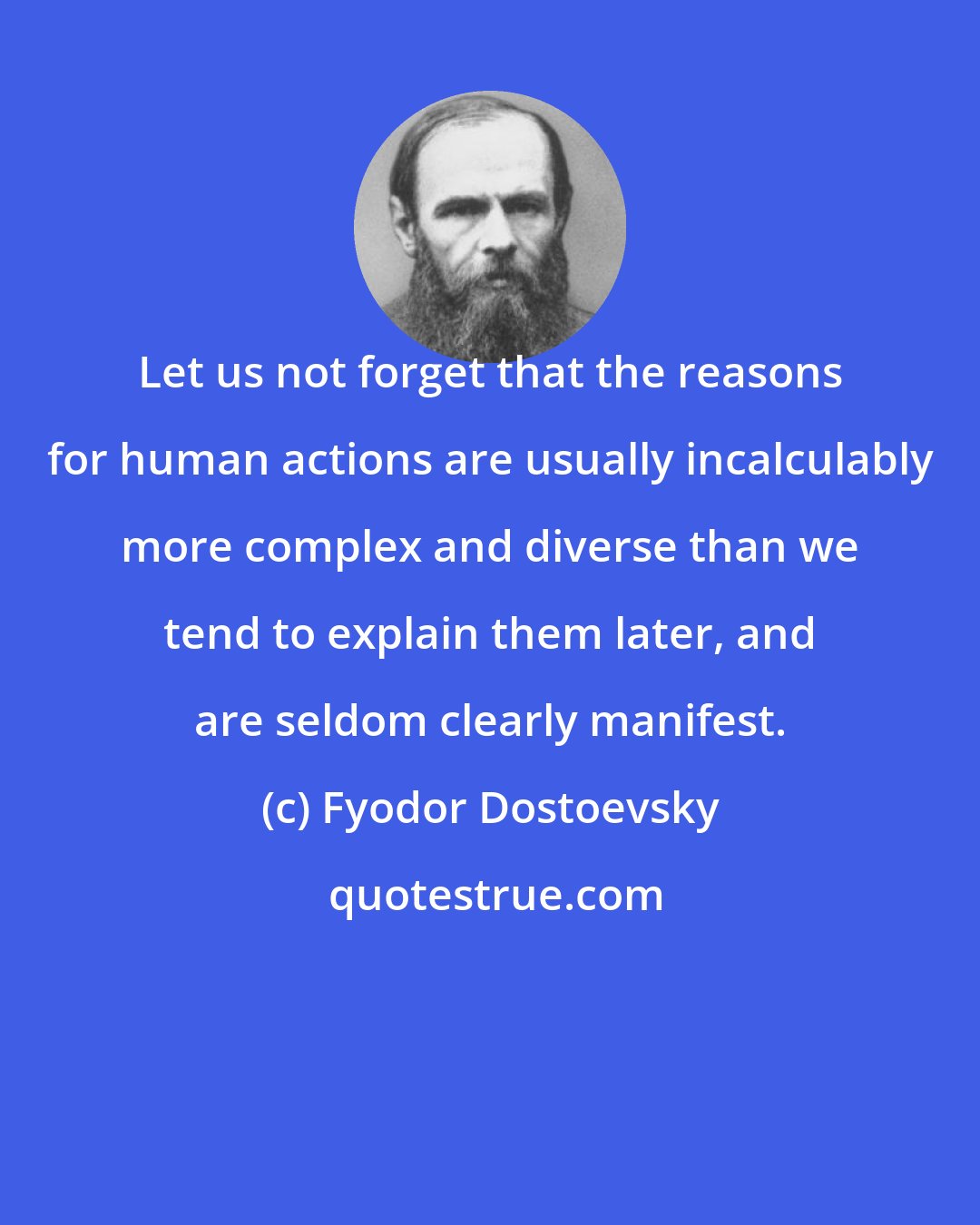 Fyodor Dostoevsky: Let us not forget that the reasons for human actions are usually incalculably more complex and diverse than we tend to explain them later, and are seldom clearly manifest.