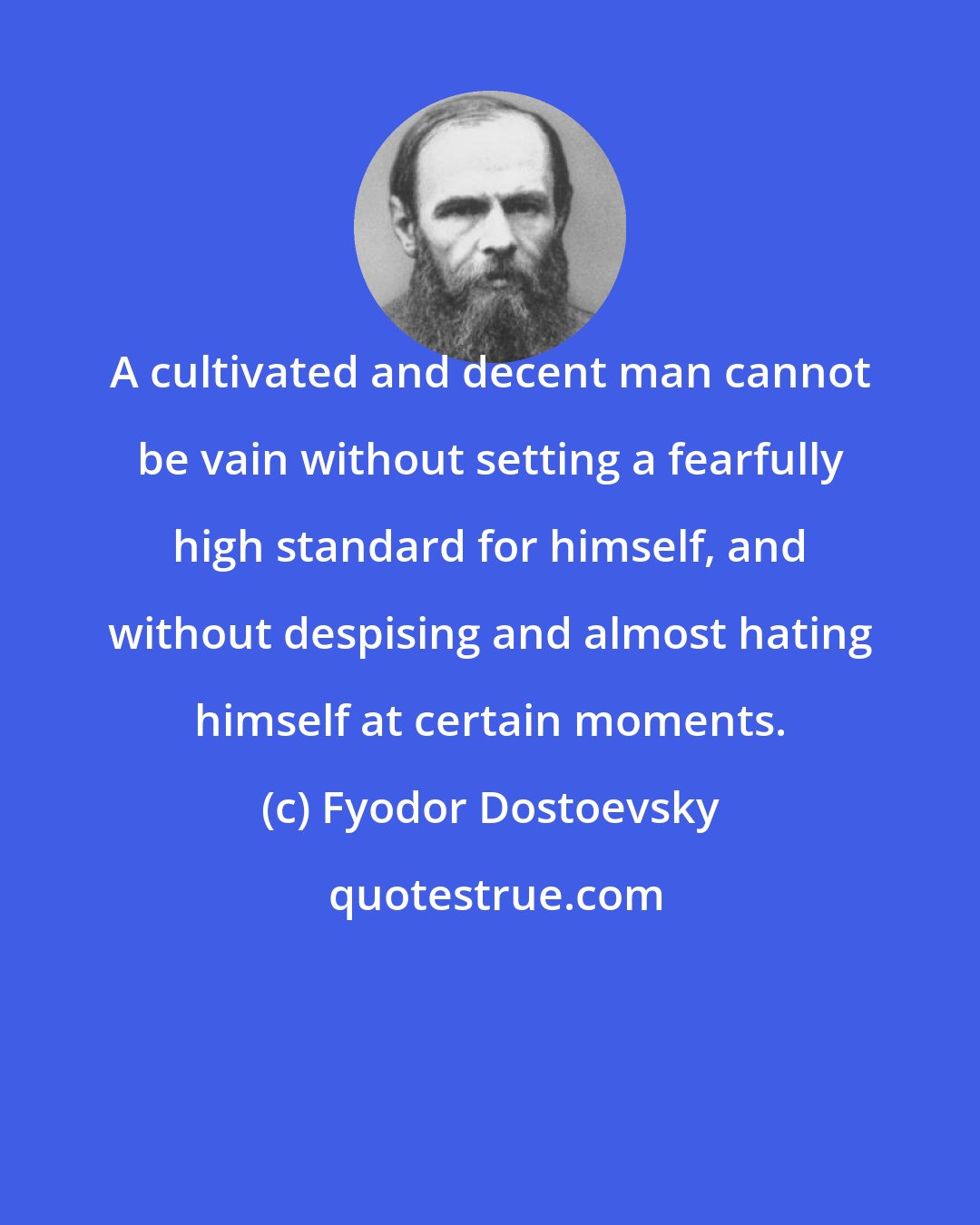 Fyodor Dostoevsky: A cultivated and decent man cannot be vain without setting a fearfully high standard for himself, and without despising and almost hating himself at certain moments.