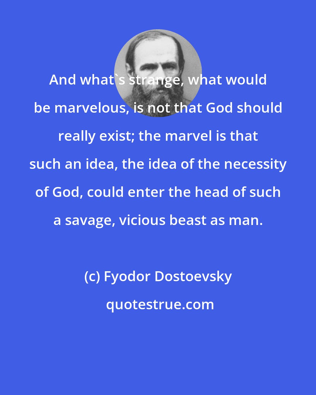 Fyodor Dostoevsky: And what's strange, what would be marvelous, is not that God should really exist; the marvel is that such an idea, the idea of the necessity of God, could enter the head of such a savage, vicious beast as man.
