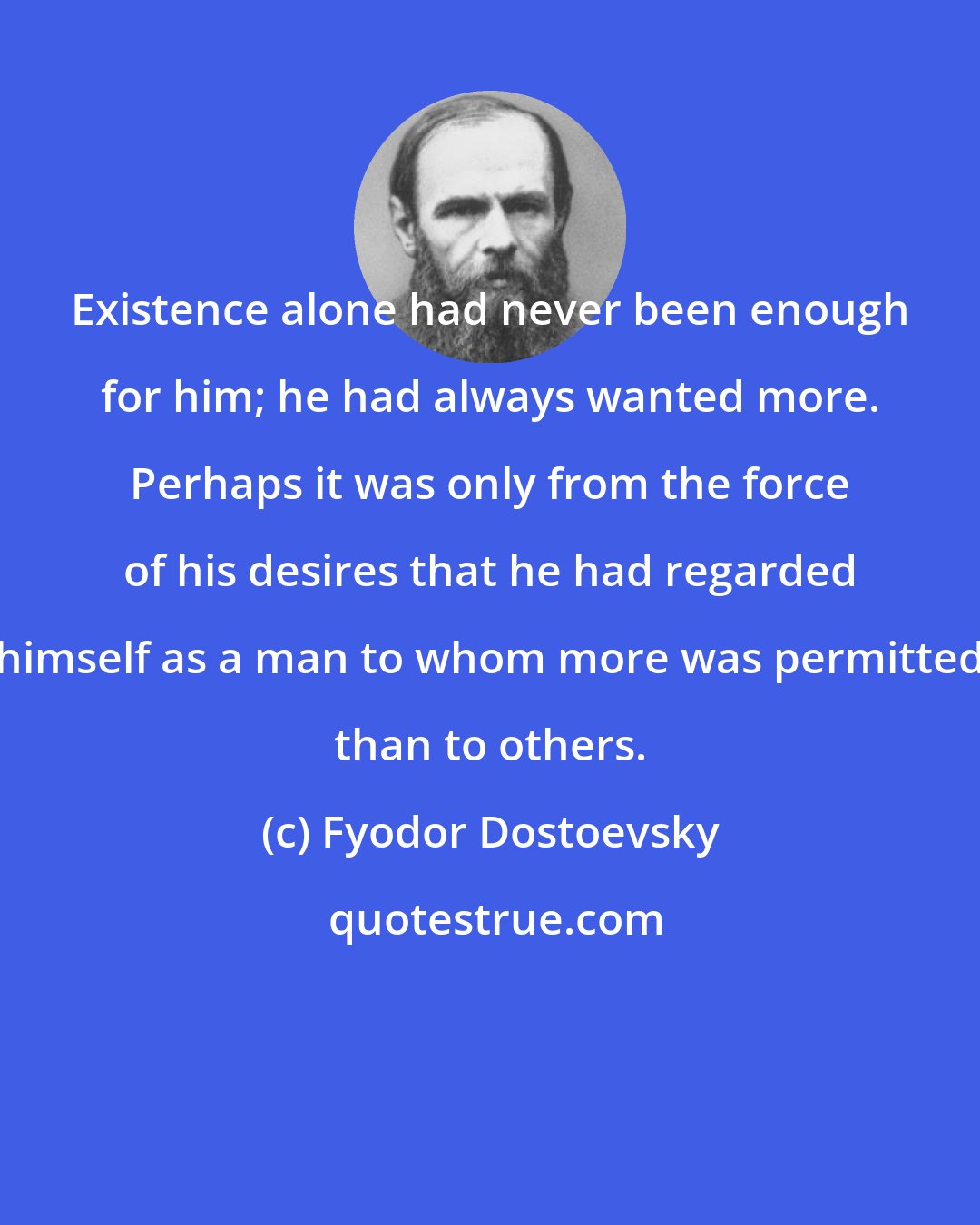 Fyodor Dostoevsky: Existence alone had never been enough for him; he had always wanted more. Perhaps it was only from the force of his desires that he had regarded himself as a man to whom more was permitted than to others.