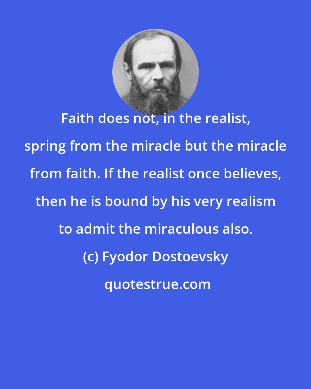 Fyodor Dostoevsky: Faith does not, in the realist, spring from the miracle but the miracle from faith. If the realist once believes, then he is bound by his very realism to admit the miraculous also.