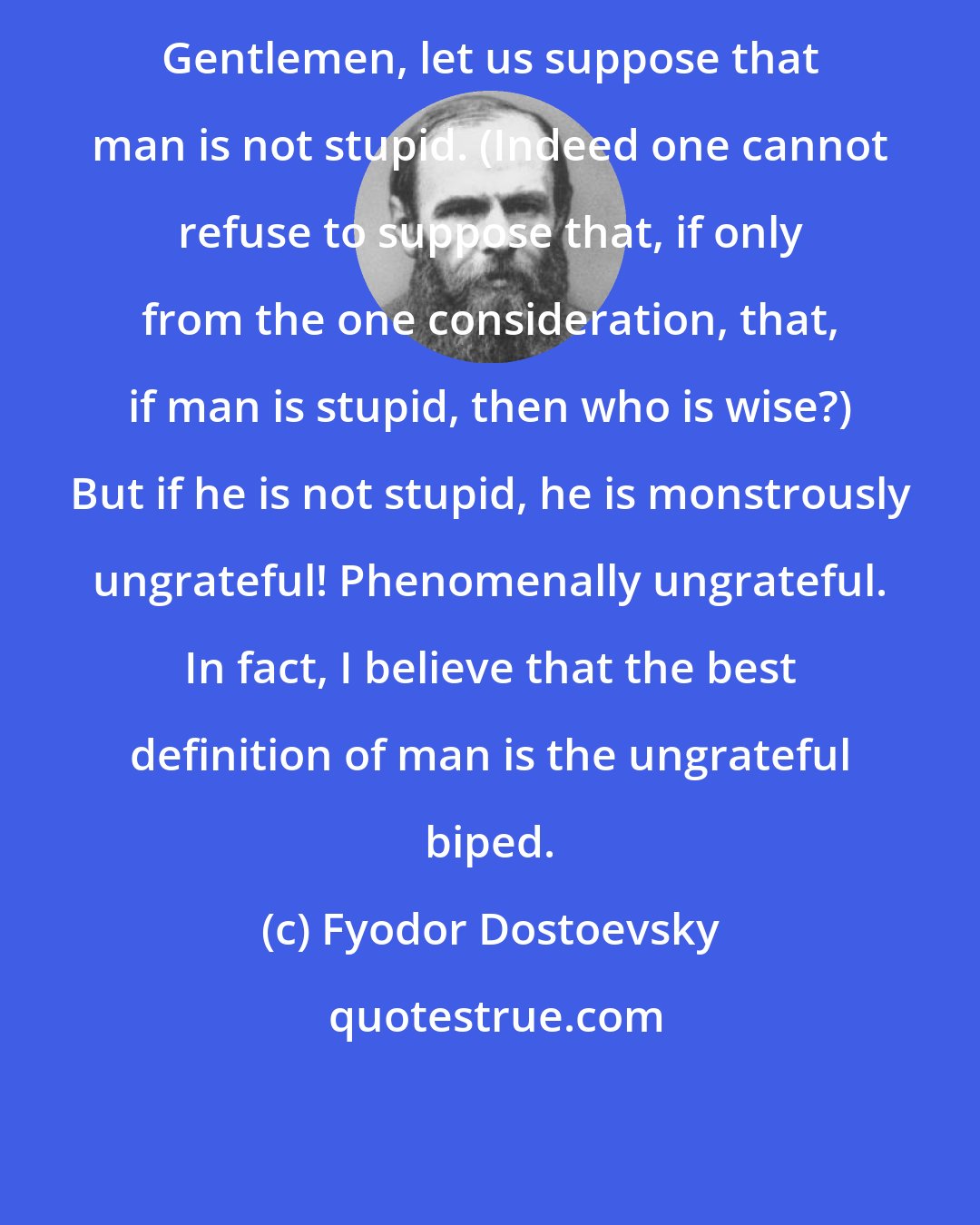 Fyodor Dostoevsky: Gentlemen, let us suppose that man is not stupid. (Indeed one cannot refuse to suppose that, if only from the one consideration, that, if man is stupid, then who is wise?) But if he is not stupid, he is monstrously ungrateful! Phenomenally ungrateful. In fact, I believe that the best definition of man is the ungrateful biped.