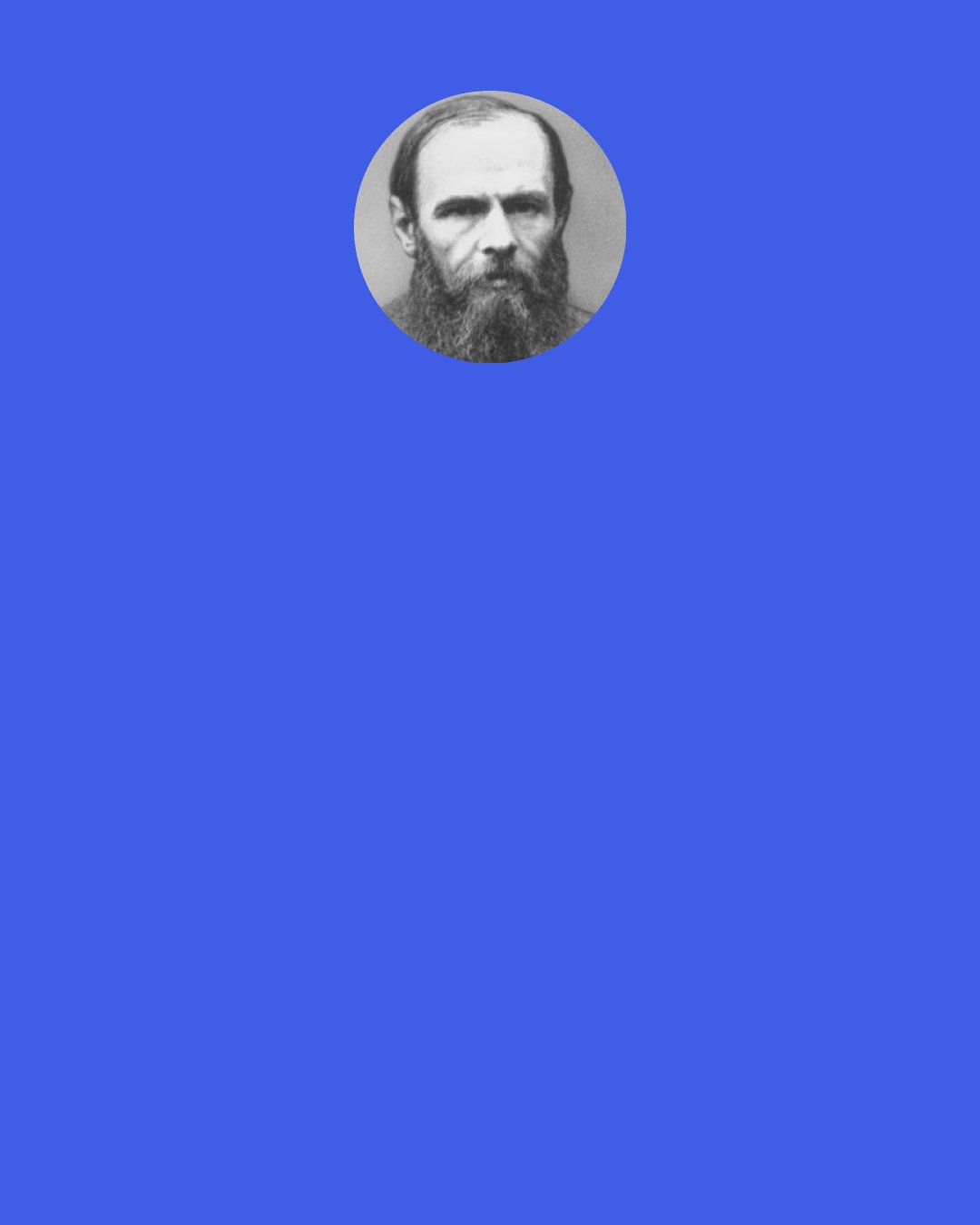 Fyodor Dostoevsky: Though I do not believe in the order of things, still the sticky little leaves that come out in the spring are dear to me, the blue sky is dear to me, some people are dear to me, whom one loves sometimes, would you believe it, without even knowing why; some human deeds are dear to me, which one has perhaps long ceased believing in, but still honors with one's heart, out of old habit..." --Ivan Karamazov