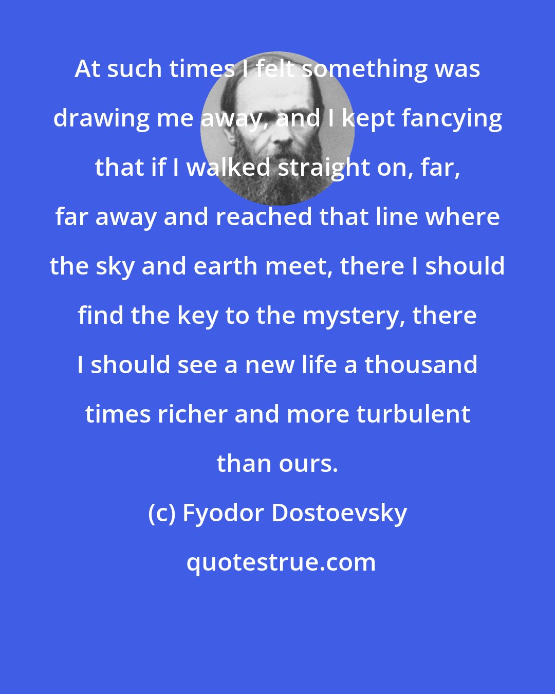 Fyodor Dostoevsky: At such times I felt something was drawing me away, and I kept fancying that if I walked straight on, far, far away and reached that line where the sky and earth meet, there I should find the key to the mystery, there I should see a new life a thousand times richer and more turbulent than ours.