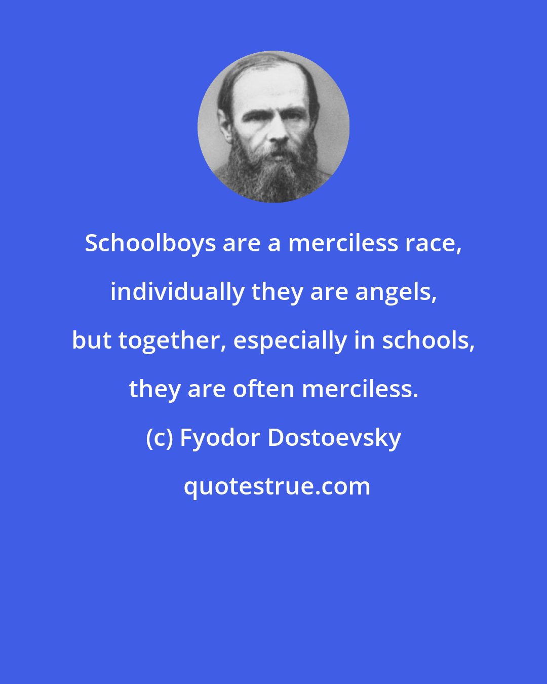 Fyodor Dostoevsky: Schoolboys are a merciless race, individually they are angels, but together, especially in schools, they are often merciless.