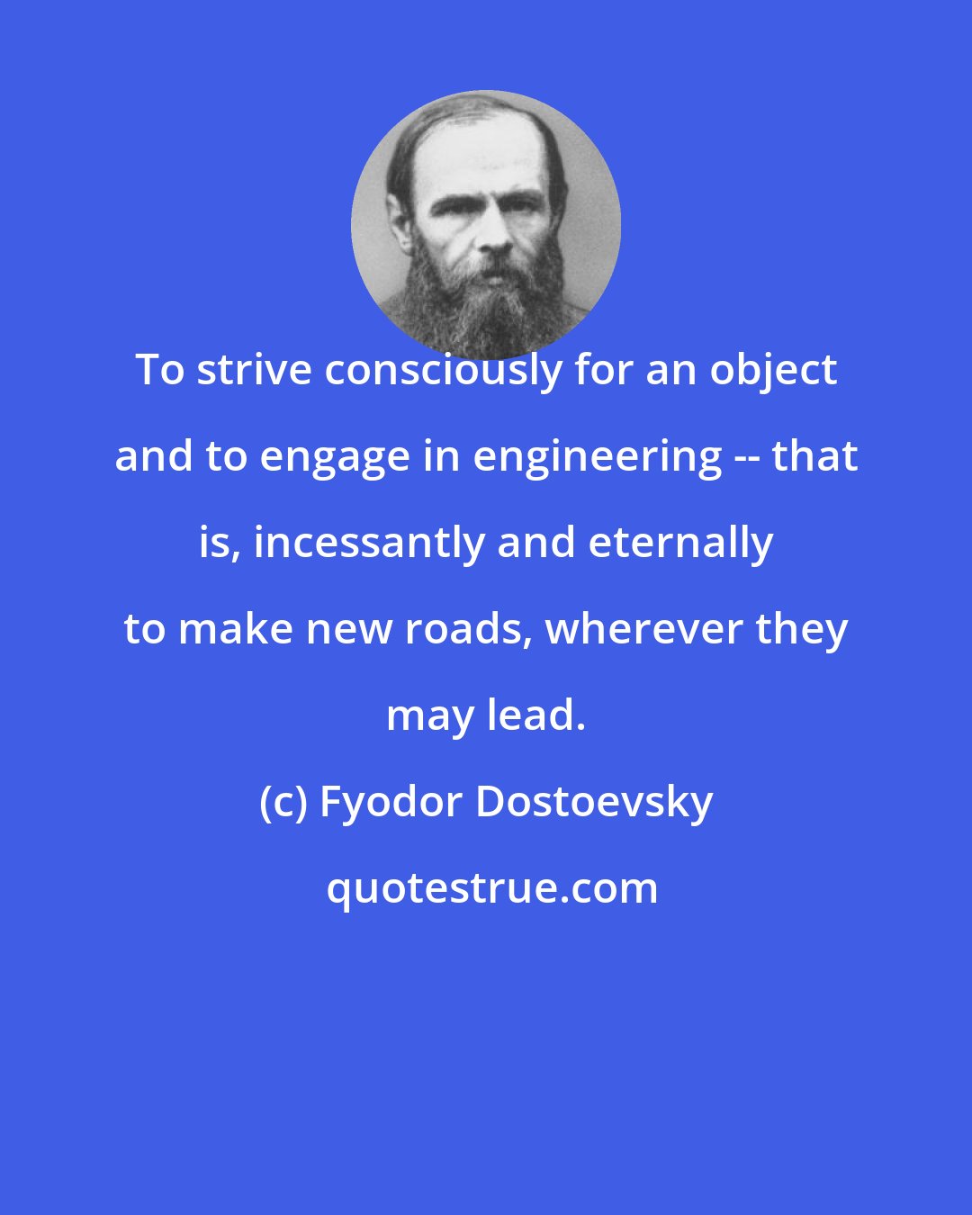 Fyodor Dostoevsky: To strive consciously for an object and to engage in engineering -- that is, incessantly and eternally to make new roads, wherever they may lead.