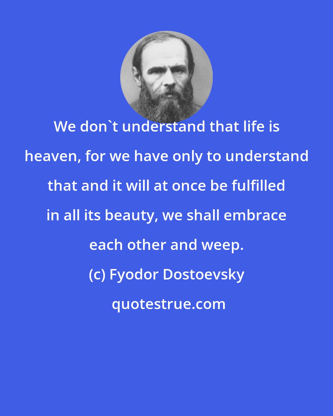 Fyodor Dostoevsky: We don't understand that life is heaven, for we have only to understand that and it will at once be fulfilled in all its beauty, we shall embrace each other and weep.