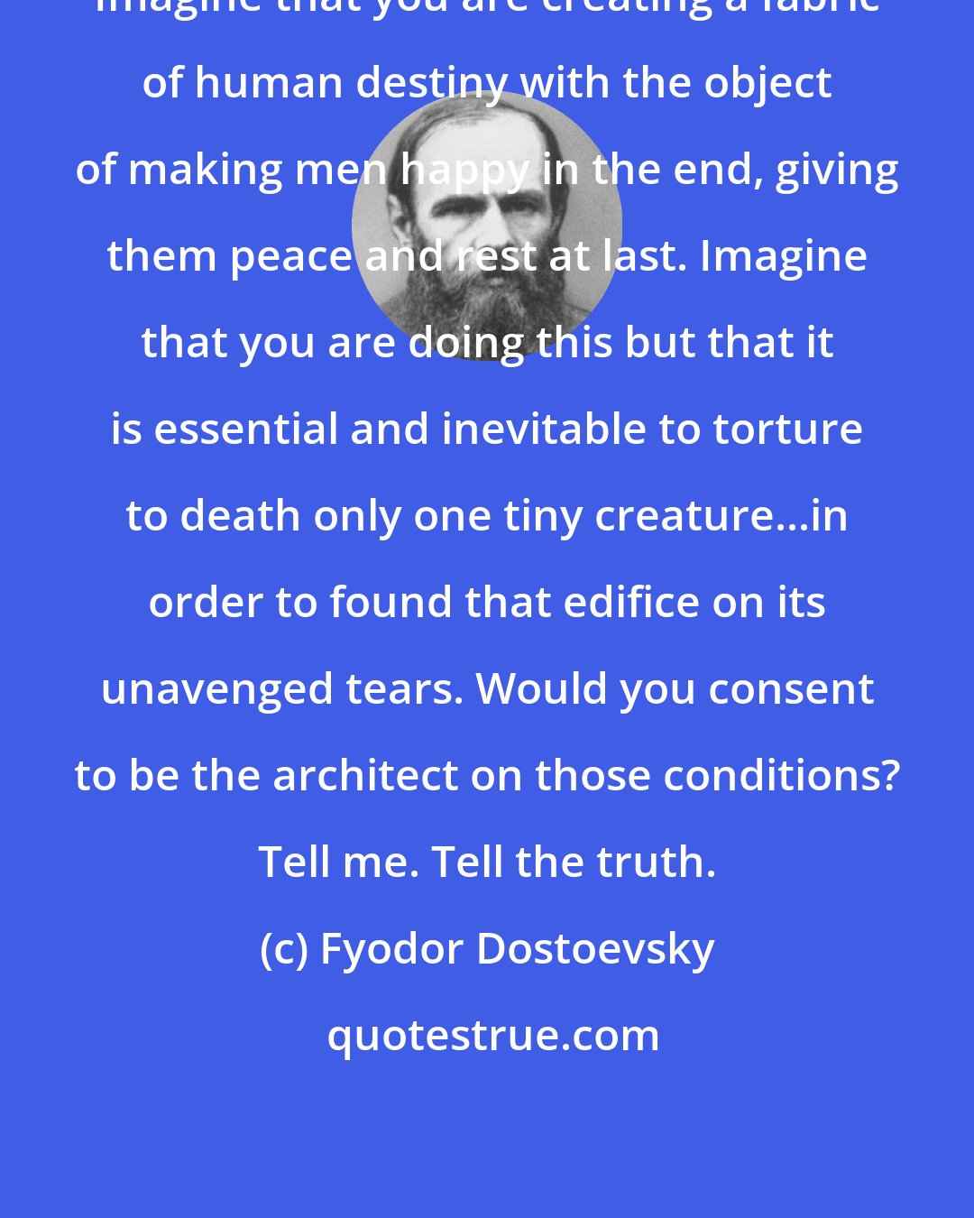 Fyodor Dostoevsky: Imagine that you are creating a fabric of human destiny with the object of making men happy in the end, giving them peace and rest at last. Imagine that you are doing this but that it is essential and inevitable to torture to death only one tiny creature...in order to found that edifice on its unavenged tears. Would you consent to be the architect on those conditions? Tell me. Tell the truth.