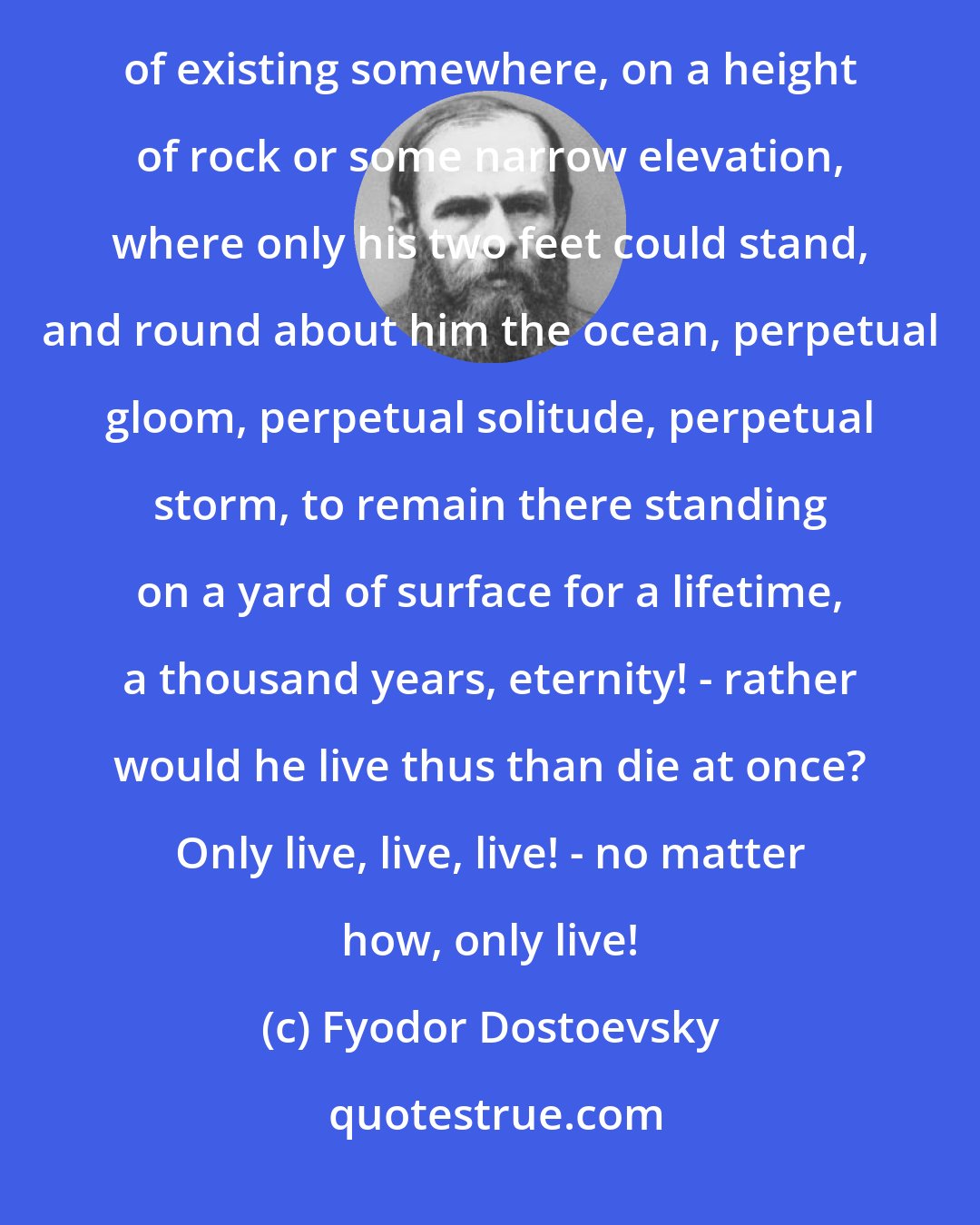 Fyodor Dostoevsky: ...a condemned man who, at the hour of death, says or thinks that if the alternative were offered him of existing somewhere, on a height of rock or some narrow elevation, where only his two feet could stand, and round about him the ocean, perpetual gloom, perpetual solitude, perpetual storm, to remain there standing on a yard of surface for a lifetime, a thousand years, eternity! - rather would he live thus than die at once? Only live, live, live! - no matter how, only live!