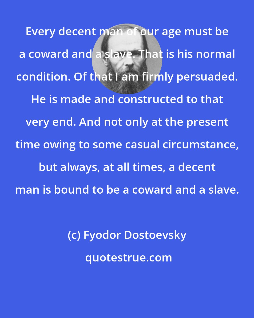 Fyodor Dostoevsky: Every decent man of our age must be a coward and a slave. That is his normal condition. Of that I am firmly persuaded. He is made and constructed to that very end. And not only at the present time owing to some casual circumstance, but always, at all times, a decent man is bound to be a coward and a slave.