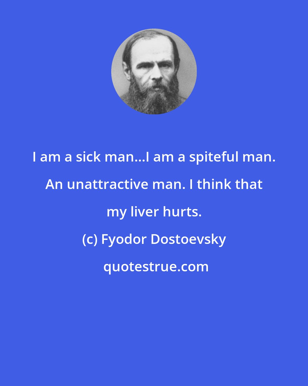 Fyodor Dostoevsky: I am a sick man...I am a spiteful man. An unattractive man. I think that my liver hurts.