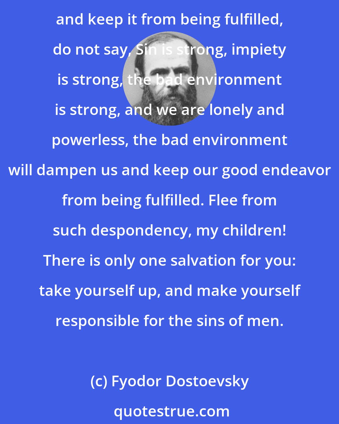 Fyodor Dostoevsky: My friends, ask gladness from God. Be glad as children, as birds in the sky. And let man's sin not disturb you in your efforts, do not feat that it will dampen your endeavor and keep it from being fulfilled, do not say, Sin is strong, impiety is strong, the bad environment is strong, and we are lonely and powerless, the bad environment will dampen us and keep our good endeavor from being fulfilled. Flee from such despondency, my children! There is only one salvation for you: take yourself up, and make yourself responsible for the sins of men.