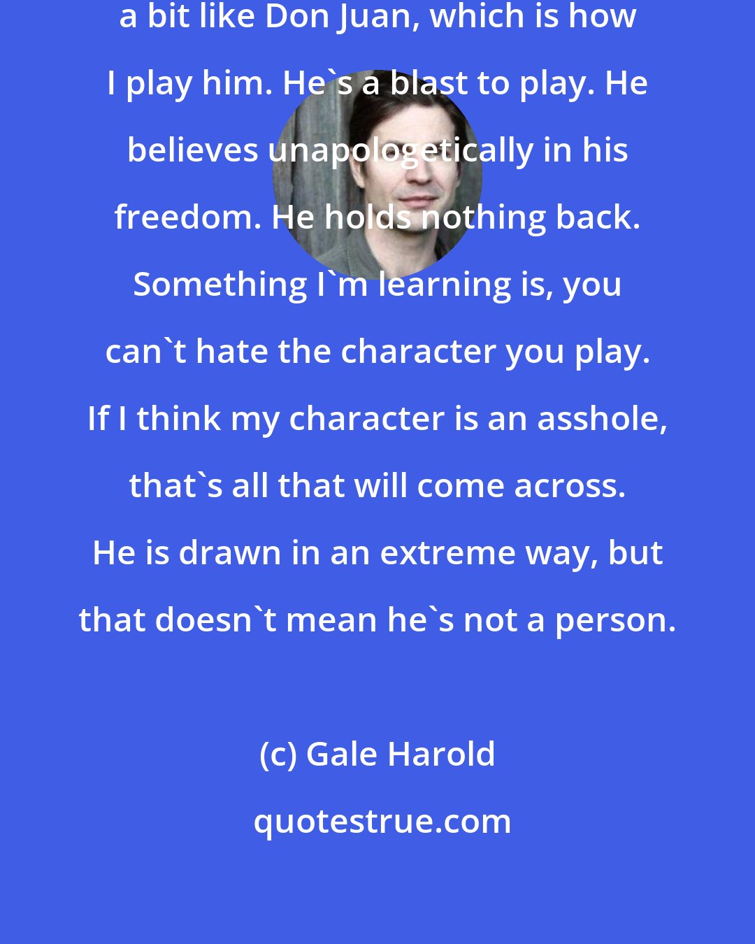 Gale Harold: Brian is an archetypal character, a bit like Don Juan, which is how I play him. He's a blast to play. He believes unapologetically in his freedom. He holds nothing back. Something I'm learning is, you can't hate the character you play. If I think my character is an asshole, that's all that will come across. He is drawn in an extreme way, but that doesn't mean he's not a person.