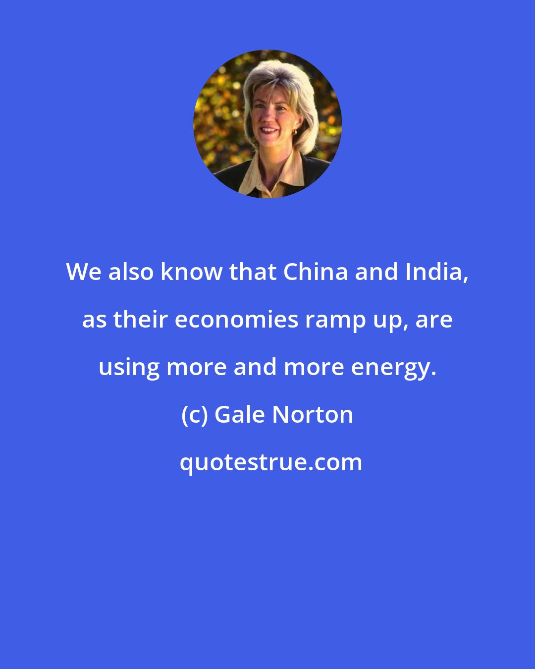 Gale Norton: We also know that China and India, as their economies ramp up, are using more and more energy.