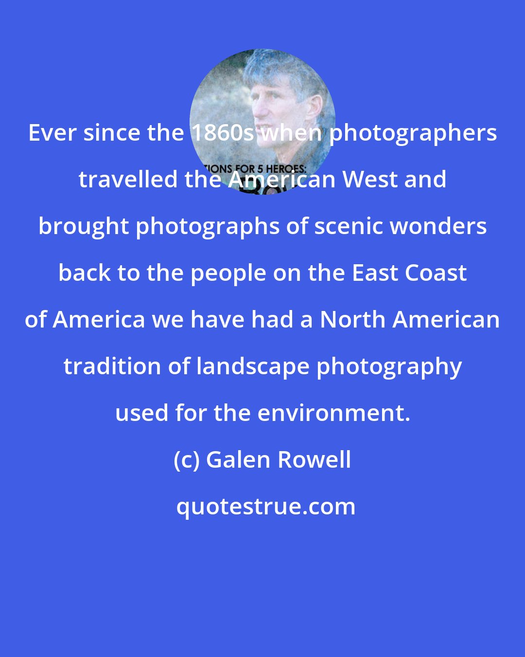 Galen Rowell: Ever since the 1860s when photographers travelled the American West and brought photographs of scenic wonders back to the people on the East Coast of America we have had a North American tradition of landscape photography used for the environment.