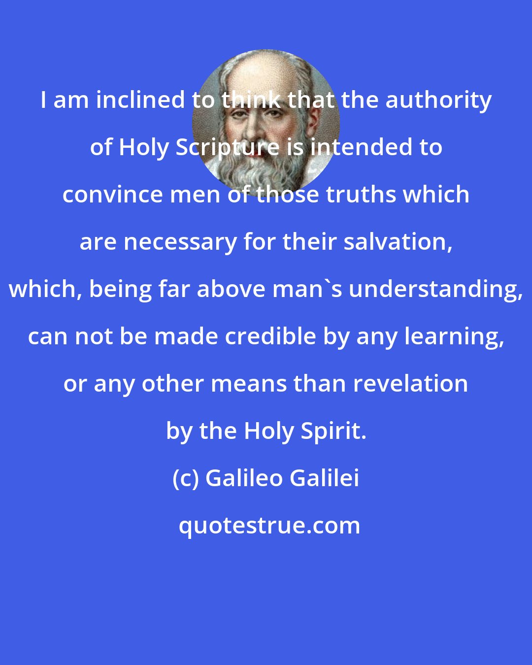 Galileo Galilei: I am inclined to think that the authority of Holy Scripture is intended to convince men of those truths which are necessary for their salvation, which, being far above man's understanding, can not be made credible by any learning, or any other means than revelation by the Holy Spirit.