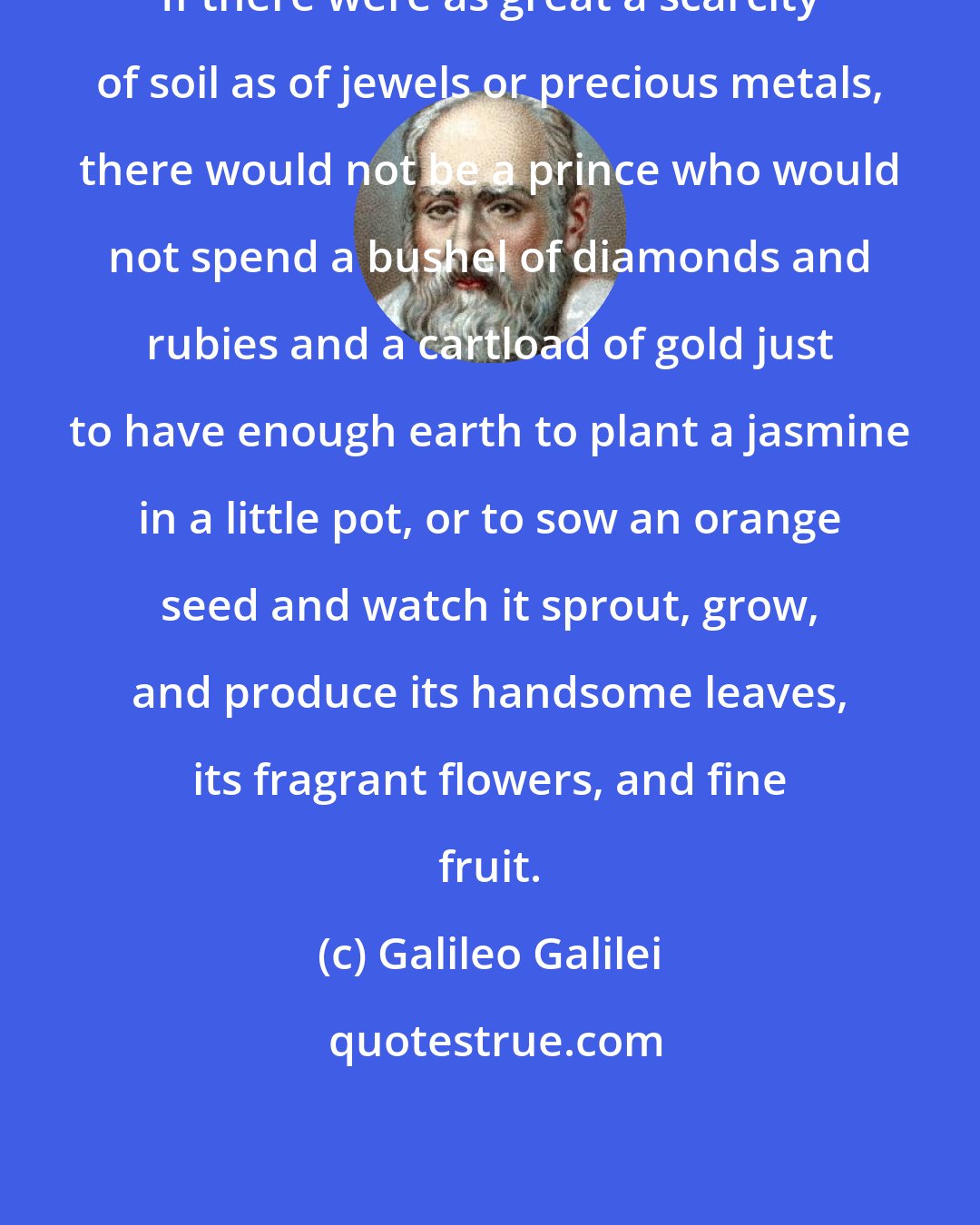 Galileo Galilei: If there were as great a scarcity of soil as of jewels or precious metals, there would not be a prince who would not spend a bushel of diamonds and rubies and a cartload of gold just to have enough earth to plant a jasmine in a little pot, or to sow an orange seed and watch it sprout, grow, and produce its handsome leaves, its fragrant flowers, and fine fruit.