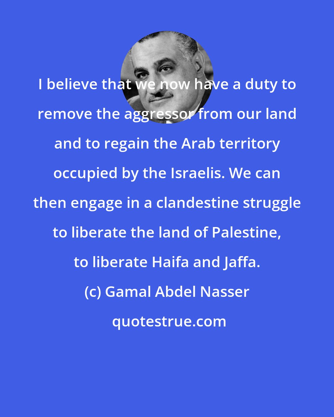Gamal Abdel Nasser: I believe that we now have a duty to remove the aggressor from our land and to regain the Arab territory occupied by the Israelis. We can then engage in a clandestine struggle to liberate the land of Palestine, to liberate Haifa and Jaffa.