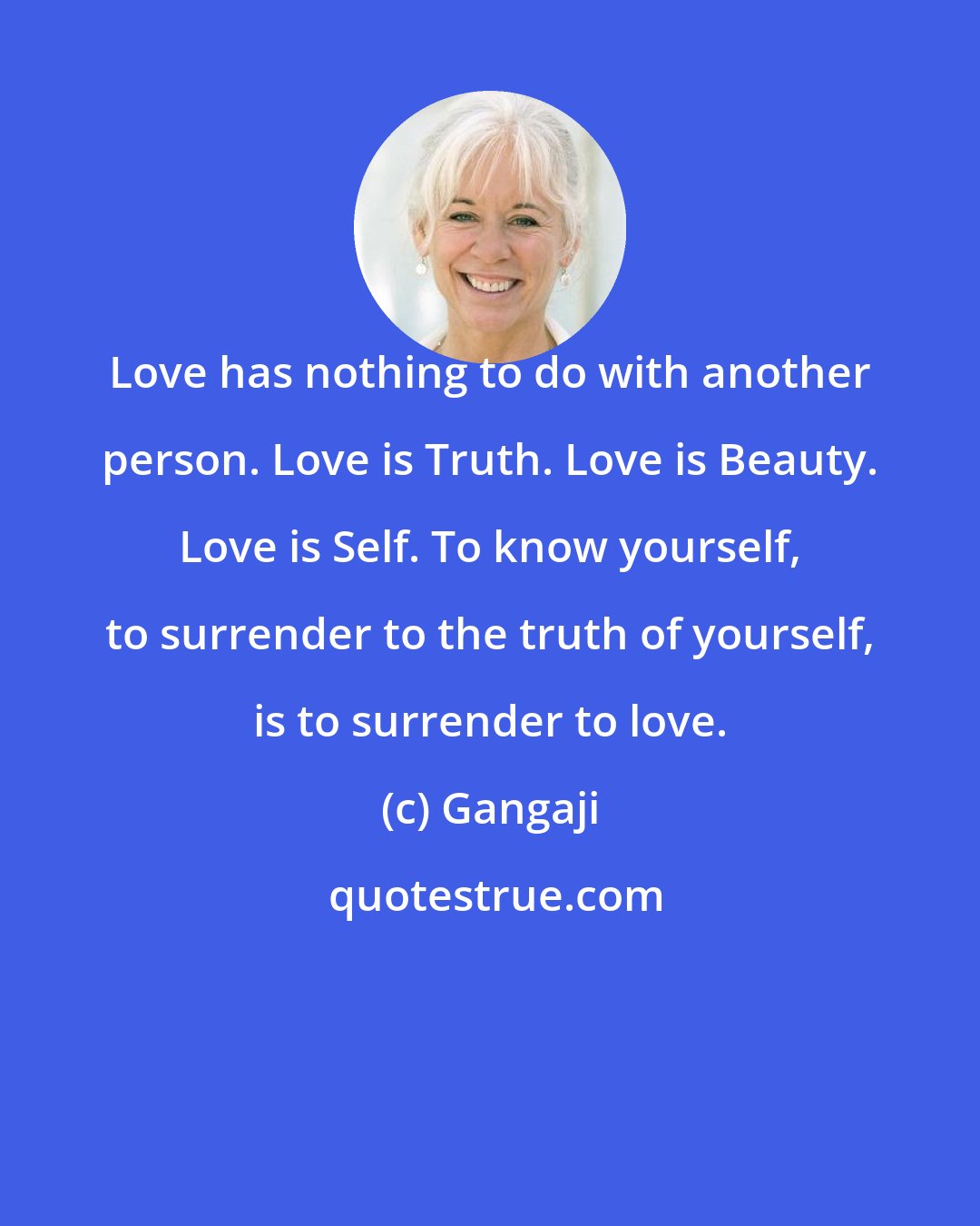 Gangaji: Love has nothing to do with another person. Love is Truth. Love is Beauty. Love is Self. To know yourself, to surrender to the truth of yourself, is to surrender to love.