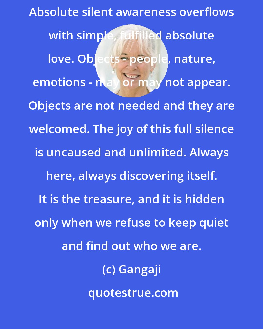 Gangaji: True, absolute silence and true, absolute love are not different. Absolute silent awareness overflows with simple, fulfilled absolute love. Objects - people, nature, emotions - may or may not appear. Objects are not needed and they are welcomed. The joy of this full silence is uncaused and unlimited. Always here, always discovering itself. It is the treasure, and it is hidden only when we refuse to keep quiet and find out who we are.