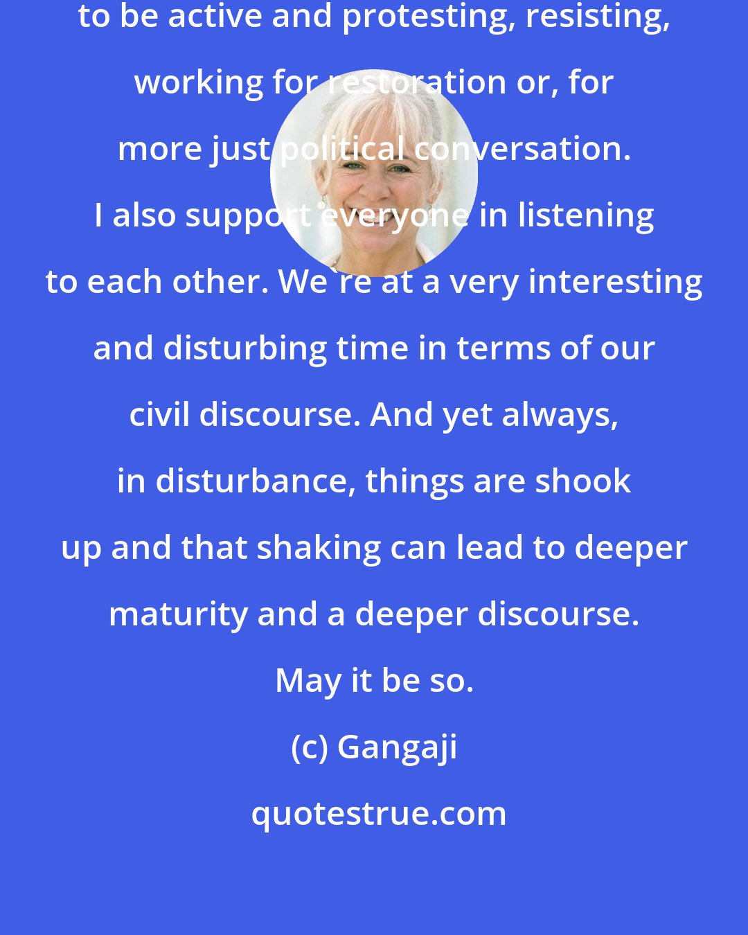 Gangaji: I support people if they are called to be active and protesting, resisting, working for restoration or, for more just political conversation. I also support everyone in listening to each other. We're at a very interesting and disturbing time in terms of our civil discourse. And yet always, in disturbance, things are shook up and that shaking can lead to deeper maturity and a deeper discourse. May it be so.