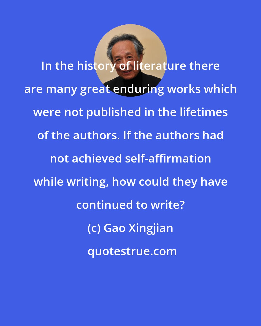 Gao Xingjian: In the history of literature there are many great enduring works which were not published in the lifetimes of the authors. If the authors had not achieved self-affirmation while writing, how could they have continued to write?