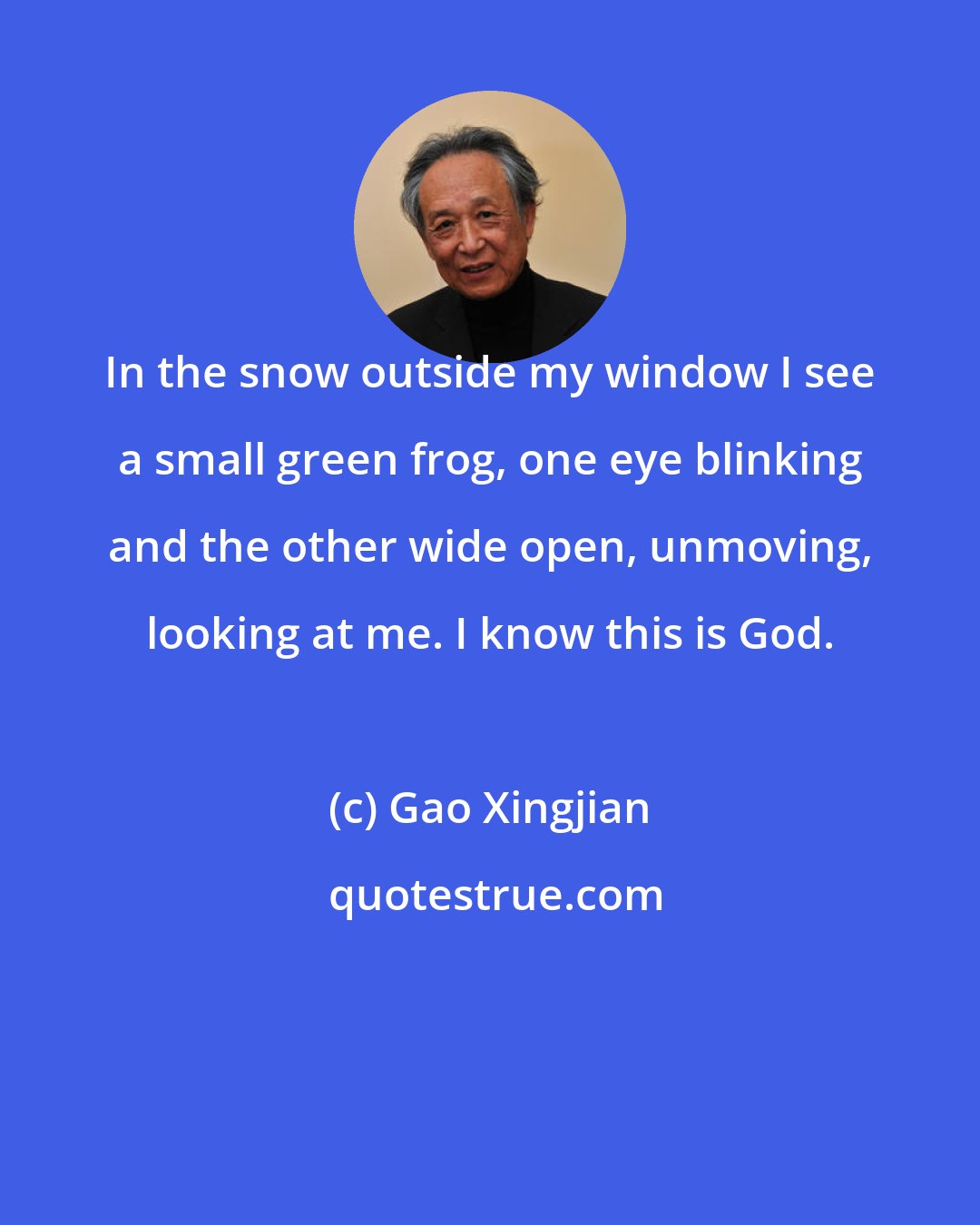 Gao Xingjian: In the snow outside my window I see a small green frog, one eye blinking and the other wide open, unmoving, looking at me. I know this is God.