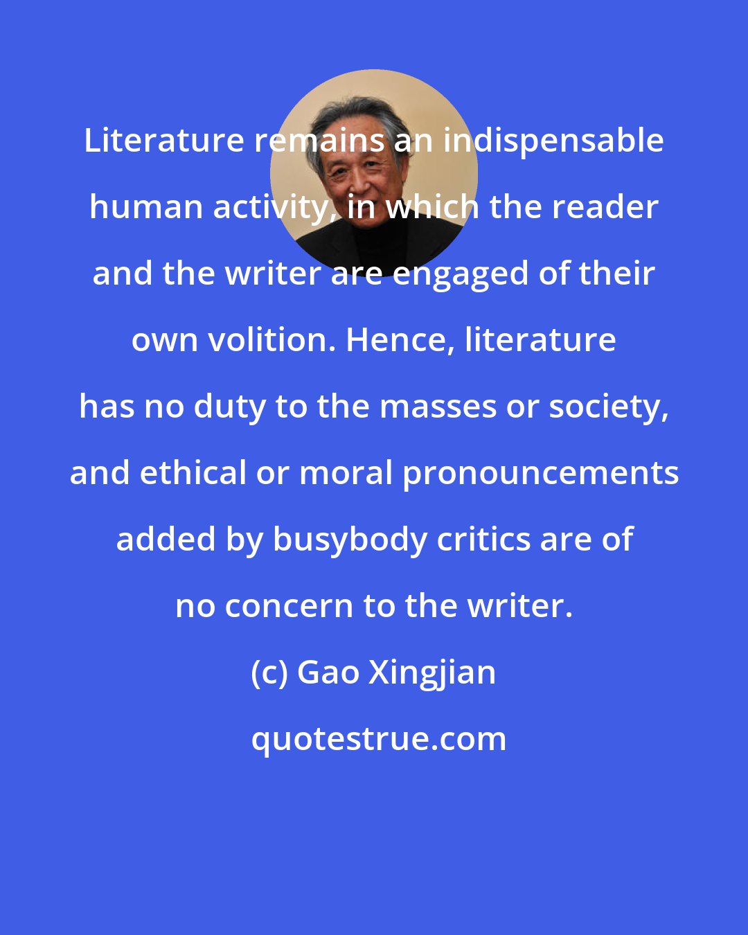 Gao Xingjian: Literature remains an indispensable human activity, in which the reader and the writer are engaged of their own volition. Hence, literature has no duty to the masses or society, and ethical or moral pronouncements added by busybody critics are of no concern to the writer.