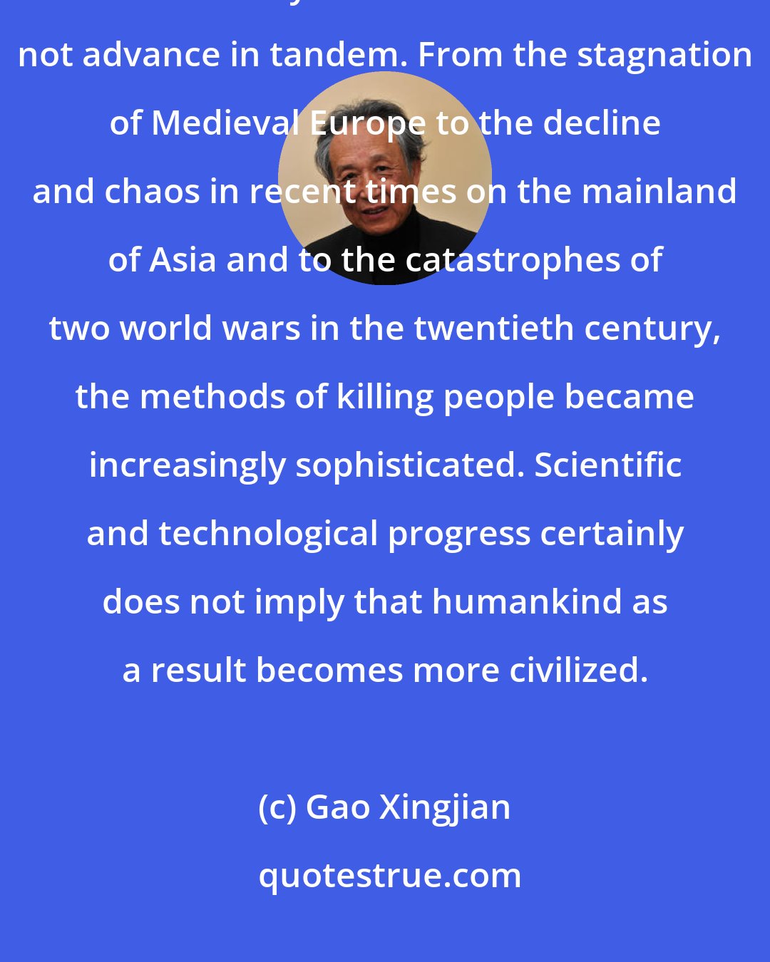 Gao Xingjian: The human species does not necessarily move in stages from progress to progress ... history and civilization do not advance in tandem. From the stagnation of Medieval Europe to the decline and chaos in recent times on the mainland of Asia and to the catastrophes of two world wars in the twentieth century, the methods of killing people became increasingly sophisticated. Scientific and technological progress certainly does not imply that humankind as a result becomes more civilized.