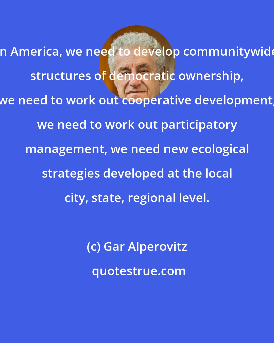 Gar Alperovitz: In America, we need to develop communitywide structures of democratic ownership, we need to work out cooperative development, we need to work out participatory management, we need new ecological strategies developed at the local city, state, regional level.