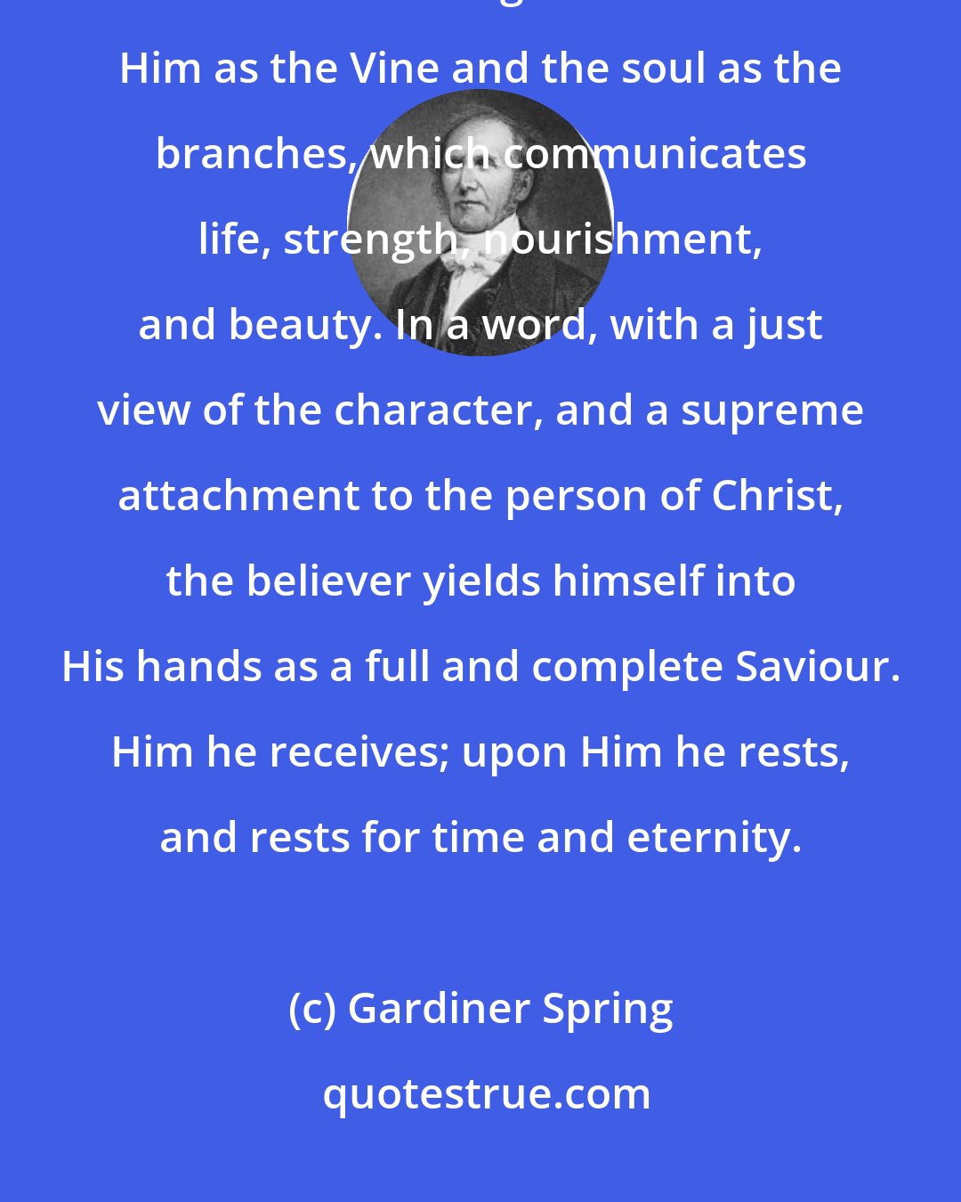 Gardiner Spring: The act of the soul, in surrendering itself into the hands of Christ, forms a connecting bond between Him as the Vine and the soul as the branches, which communicates life, strength, nourishment, and beauty. In a word, with a just view of the character, and a supreme attachment to the person of Christ, the believer yields himself into His hands as a full and complete Saviour. Him he receives; upon Him he rests, and rests for time and eternity.