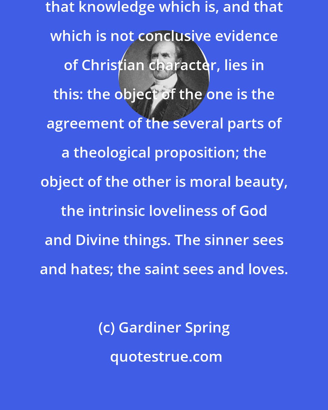 Gardiner Spring: The essential difference between that knowledge which is, and that which is not conclusive evidence of Christian character, lies in this: the object of the one is the agreement of the several parts of a theological proposition; the object of the other is moral beauty, the intrinsic loveliness of God and Divine things. The sinner sees and hates; the saint sees and loves.