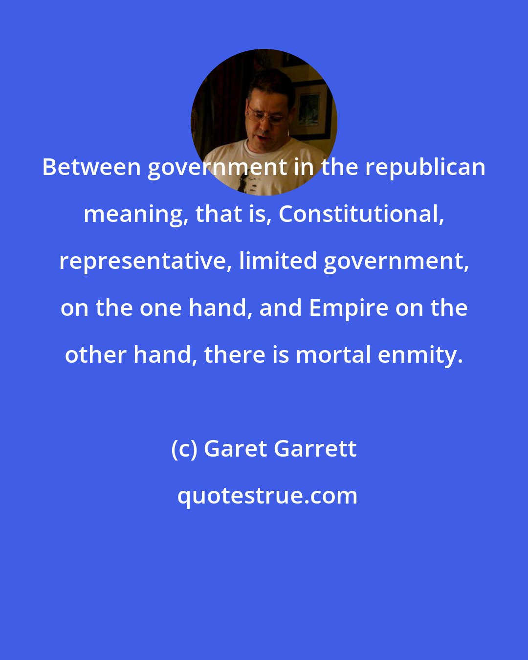 Garet Garrett: Between government in the republican meaning, that is, Constitutional, representative, limited government, on the one hand, and Empire on the other hand, there is mortal enmity.