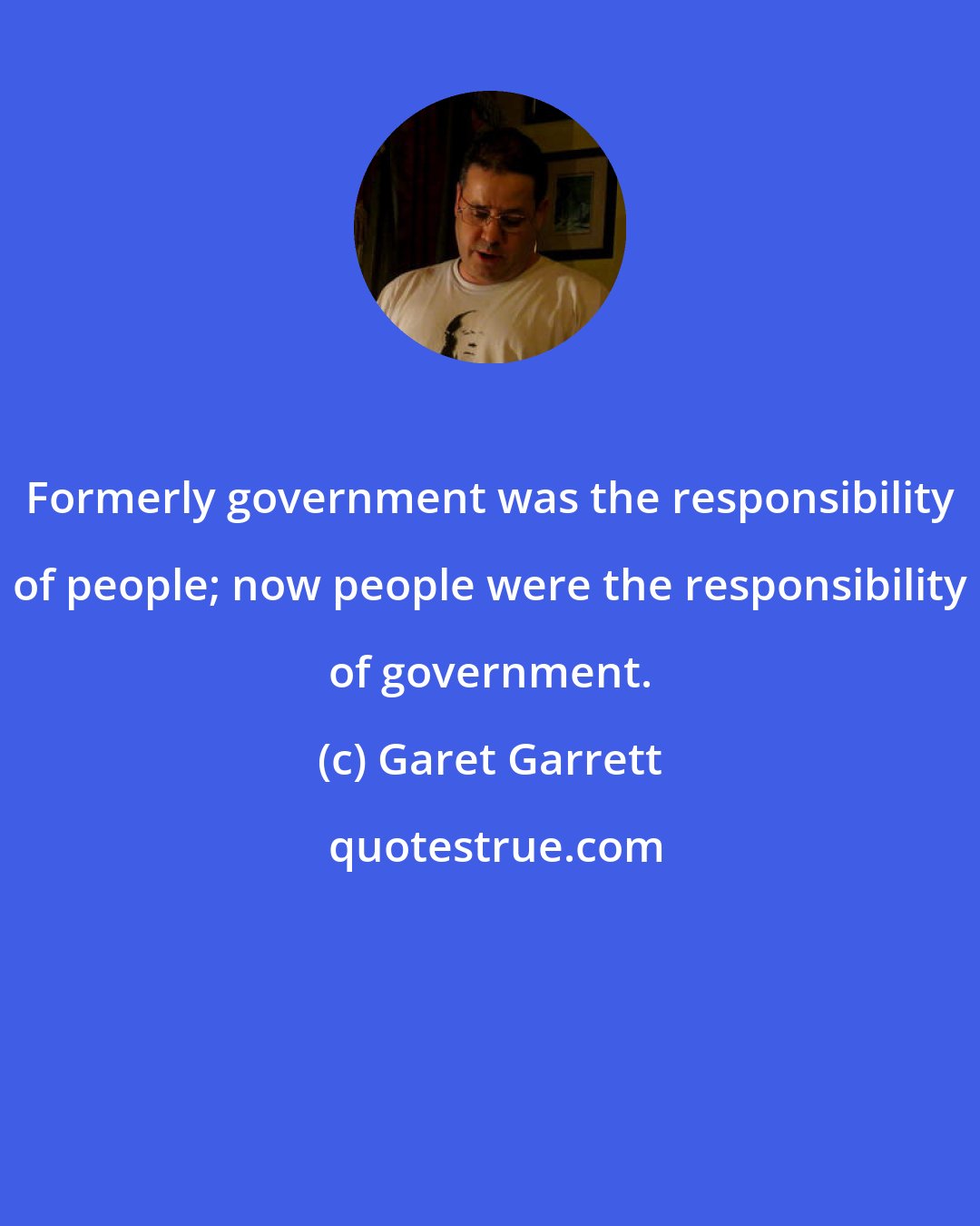 Garet Garrett: Formerly government was the responsibility of people; now people were the responsibility of government.