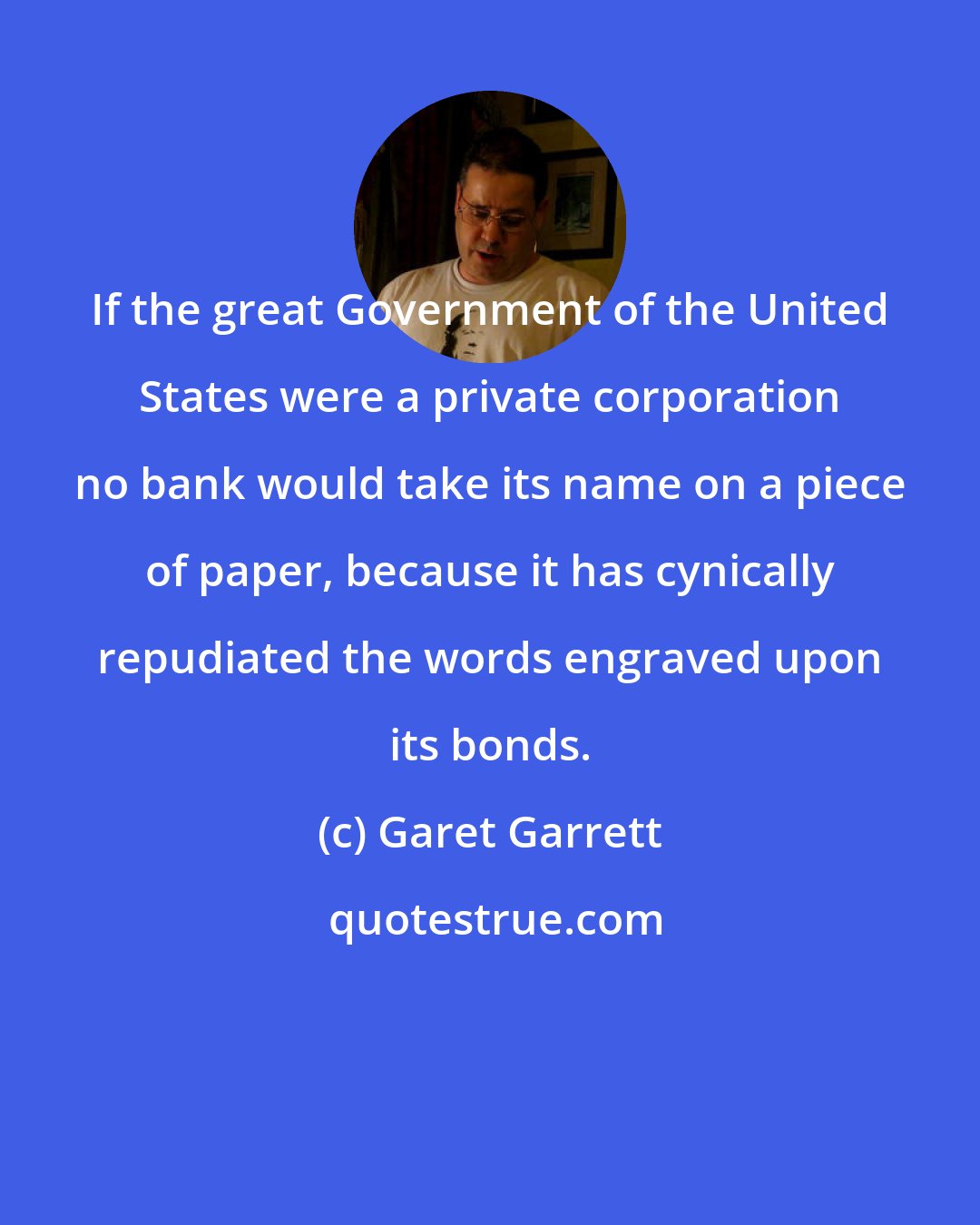 Garet Garrett: If the great Government of the United States were a private corporation no bank would take its name on a piece of paper, because it has cynically repudiated the words engraved upon its bonds.