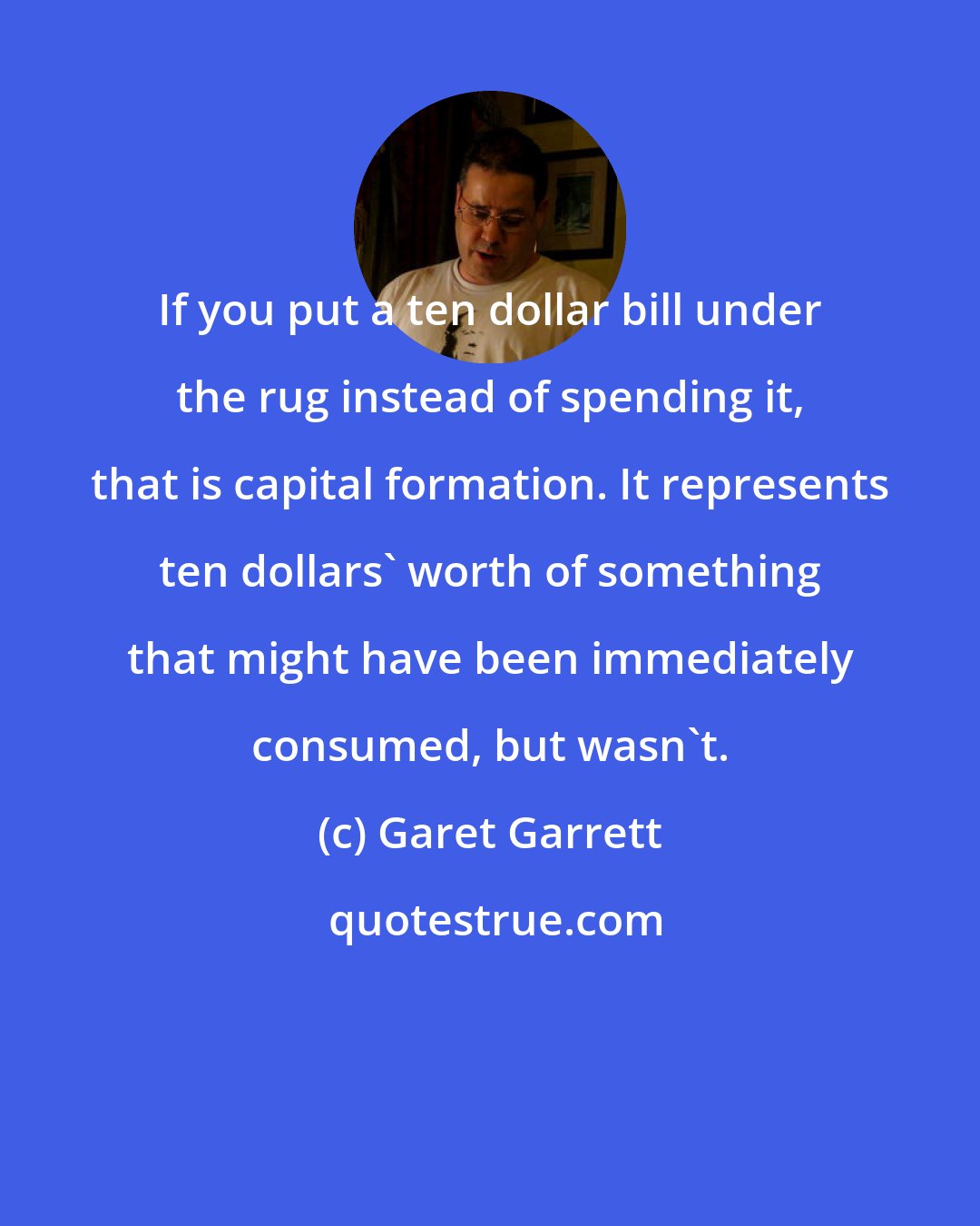 Garet Garrett: If you put a ten dollar bill under the rug instead of spending it, that is capital formation. It represents ten dollars' worth of something that might have been immediately consumed, but wasn't.