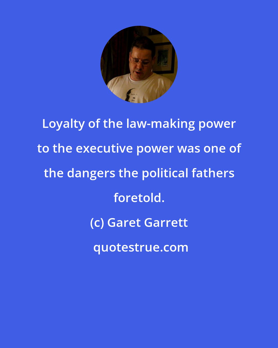 Garet Garrett: Loyalty of the law-making power to the executive power was one of the dangers the political fathers foretold.