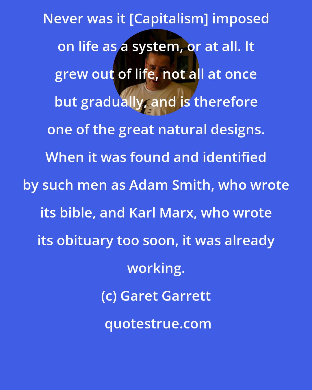 Garet Garrett: Never was it [Capitalism] imposed on life as a system, or at all. It grew out of life, not all at once but gradually, and is therefore one of the great natural designs. When it was found and identified by such men as Adam Smith, who wrote its bible, and Karl Marx, who wrote its obituary too soon, it was already working.