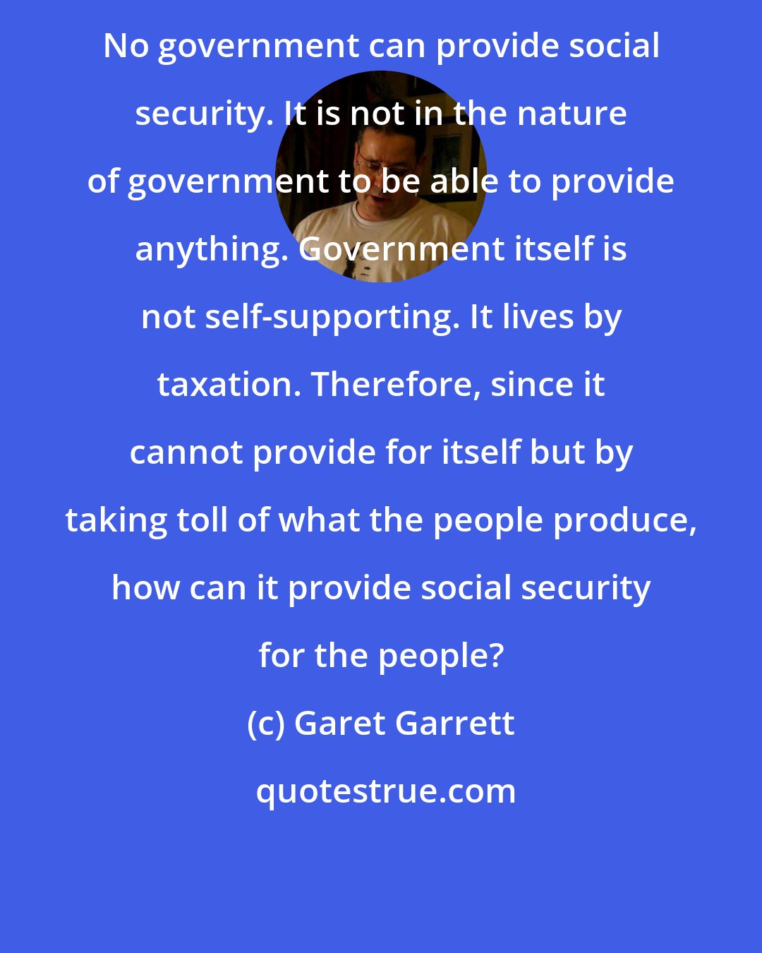 Garet Garrett: No government can provide social security. It is not in the nature of government to be able to provide anything. Government itself is not self-supporting. It lives by taxation. Therefore, since it cannot provide for itself but by taking toll of what the people produce, how can it provide social security for the people?