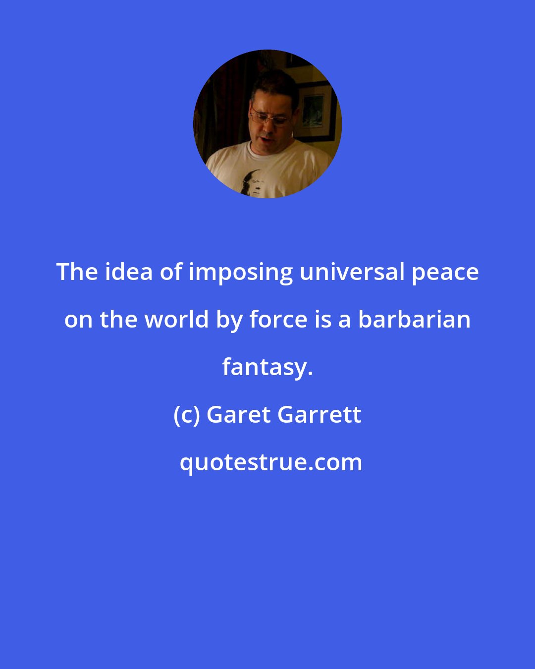 Garet Garrett: The idea of imposing universal peace on the world by force is a barbarian fantasy.