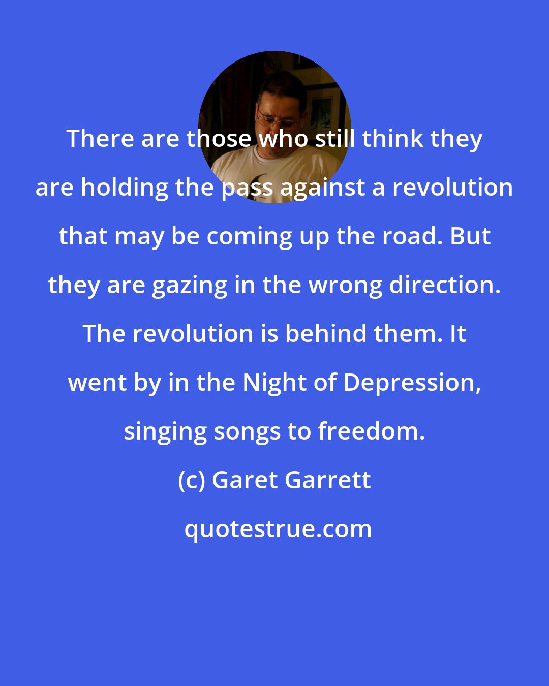 Garet Garrett: There are those who still think they are holding the pass against a revolution that may be coming up the road. But they are gazing in the wrong direction. The revolution is behind them. It went by in the Night of Depression, singing songs to freedom.